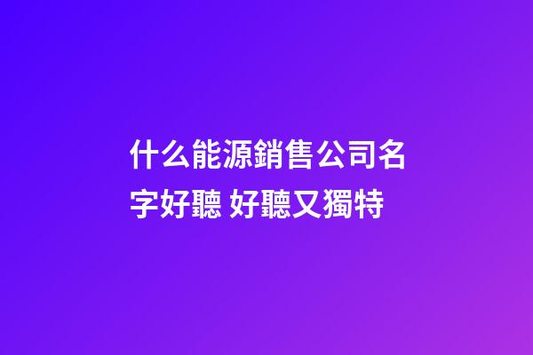 什么能源銷售公司名字好聽 好聽又獨特-第1張-公司起名-玄機派